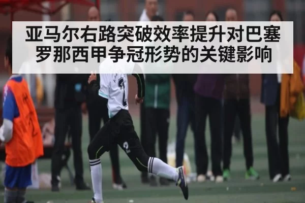 亚马尔右路突破效率提升对巴塞罗那西甲争冠形势的关键影响